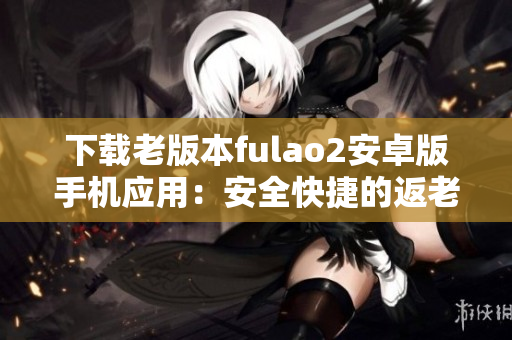 下载老版本fulao2安卓版手机应用：安全快捷的返老还童软件
