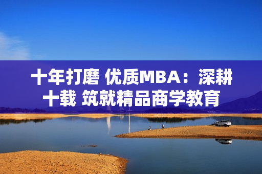 十年打磨 优质MBA：深耕十载 筑就精品商学教育