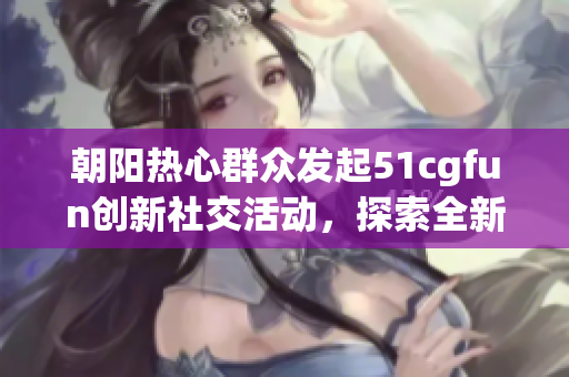 朝阳热心群众发起51cgfun创新社交活动，探索全新社交模式