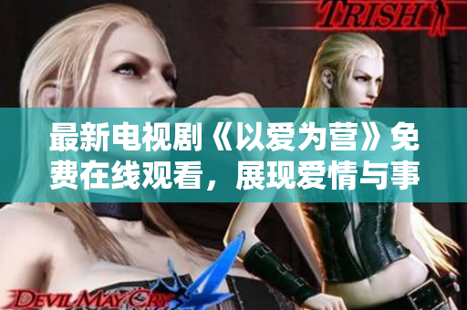 最新电视剧《以爱为营》免费在线观看，展现爱情与事业平衡之道