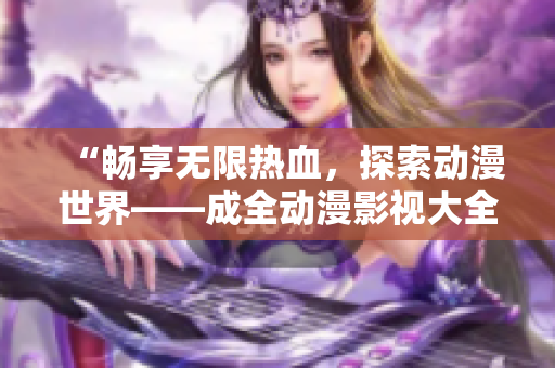 “畅享无限热血，探索动漫世界——成全动漫影视大全为您奉上”
