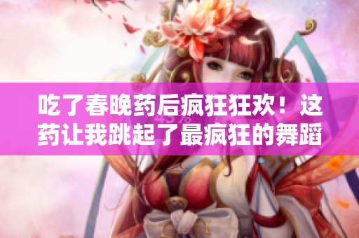 吃了春晚药后疯狂狂欢！这药让我跳起了最疯狂的舞蹈，和亲友们度过了最难忘的春节！