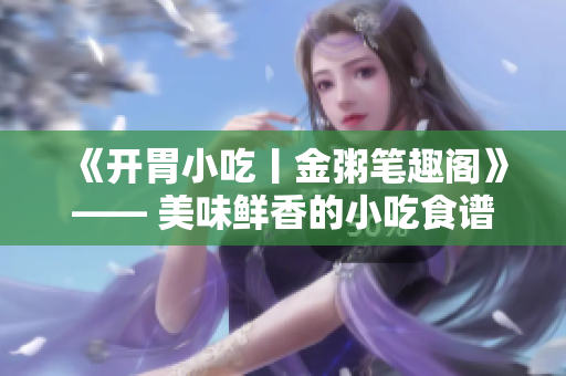《开胃小吃丨金粥笔趣阁》—— 美味鲜香的小吃食谱推荐
