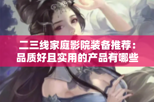 二三线家庭影院装备推荐：品质好且实用的产品有哪些？