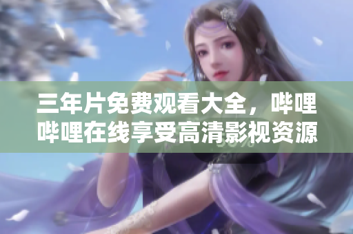 三年片免费观看大全，哔哩哔哩在线享受高清影视资源