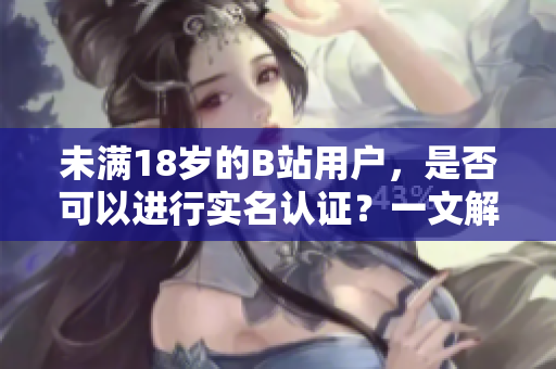 未满18岁的B站用户，是否可以进行实名认证？一文解析！