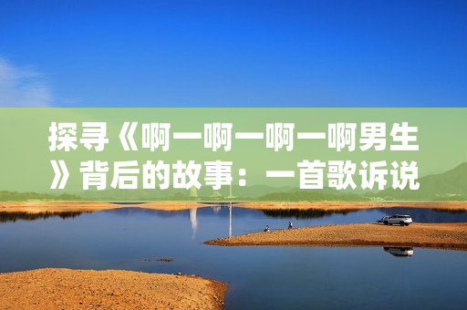 探寻《啊一啊一啊一啊男生》背后的故事：一首歌诉说青春与成长