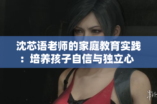 沈芯语老师的家庭教育实践：培养孩子自信与独立心  家访记录