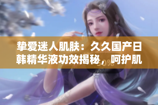 挚爱迷人肌肤：久久国产日韩精华液功效揭秘，呵护肌肤焕发光彩