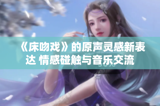 《床吻戏》的原声灵感新表达 情感碰触与音乐交流