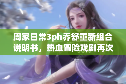 周家日常3ph乔舒重新组合说明书，热血冒险戏剧再次上演