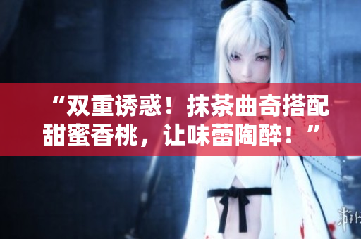 “双重诱惑！抹茶曲奇搭配甜蜜香桃，让味蕾陶醉！”