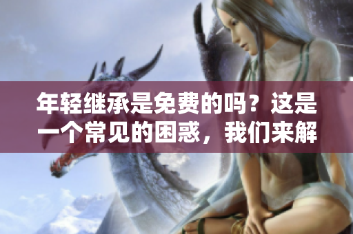 年轻继承是免费的吗？这是一个常见的困惑，我们来解释一下。