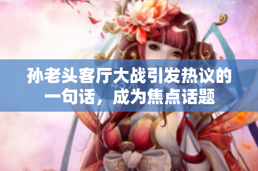 孙老头客厅大战引发热议的一句话，成为焦点话题