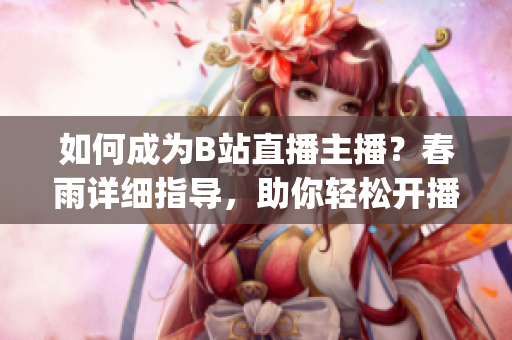 如何成为B站直播主播？春雨详细指导，助你轻松开播(1)