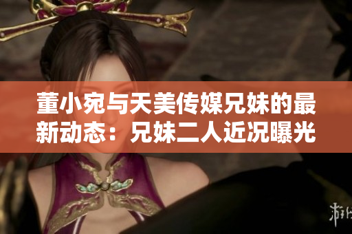 董小宛与天美传媒兄妹的最新动态：兄妹二人近况曝光！