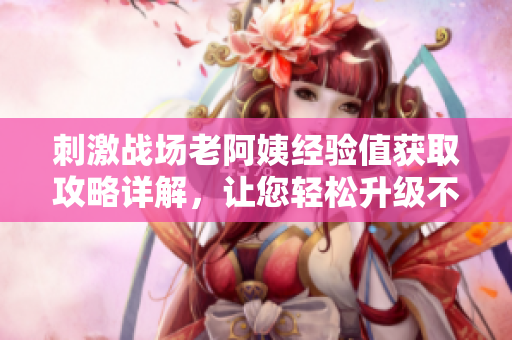 刺激战场老阿姨经验值获取攻略详解，让您轻松升级不费力