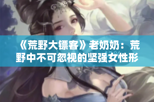 《荒野大镖客》老奶奶：荒野中不可忽视的坚强女性形象