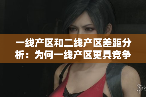 一线产区和二线产区差距分析：为何一线产区更具竞争力？