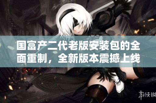 国富产二代老版安装包的全面重制，全新版本震撼上线！