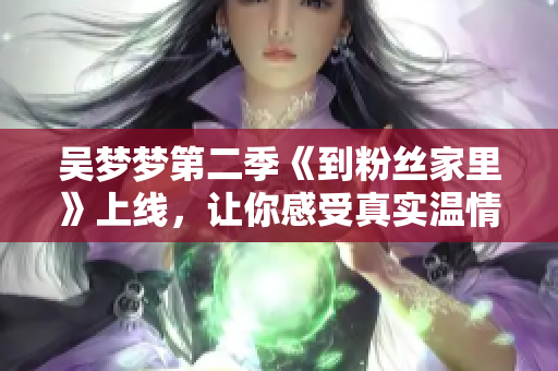 吴梦梦第二季《到粉丝家里》上线，让你感受真实温情——新华网报道