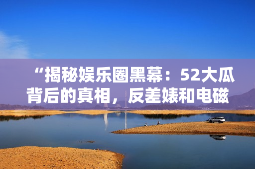 “揭秘娱乐圈黑幕：52大瓜背后的真相，反差婊和电磁炉的故事浓缩”