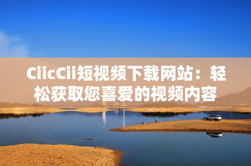 CiicCii短视频下载网站：轻松获取您喜爱的视频内容