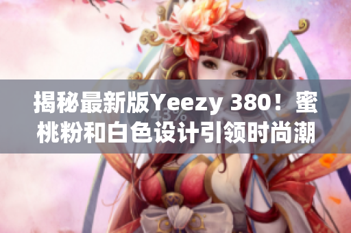揭秘最新版Yeezy 380！蜜桃粉和白色设计引领时尚潮流