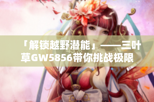 「解锁越野潜能」——三叶草GW5856带你挑战极限