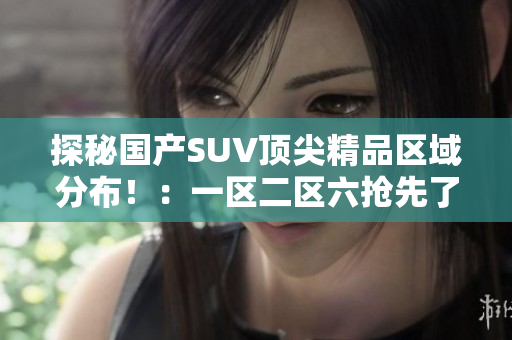 探秘国产SUV顶尖精品区域分布！：一区二区六抢先了解