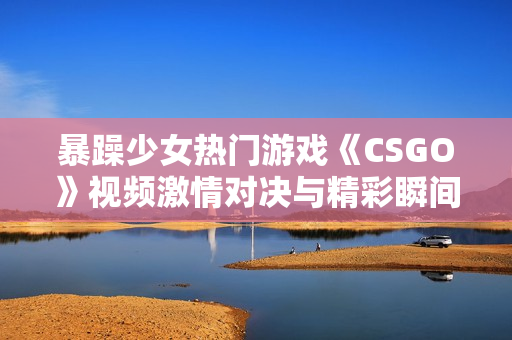 暴躁少女热门游戏《CSGO》视频激情对决与精彩瞬间