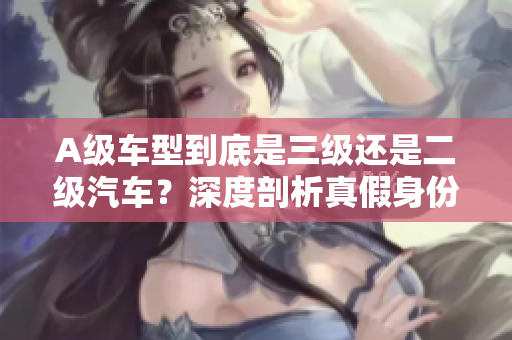 A级车型到底是三级还是二级汽车？深度剖析真假身份