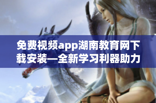 免费视频app湖南教育网下载安装—全新学习利器助力学生在线学习(1)