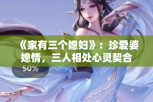 《家有三个媳妇》：珍爱婆媳情，三人相处心灵契合