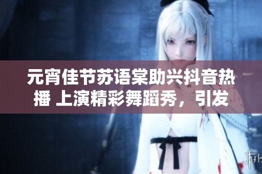 元宵佳节苏语棠助兴抖音热播 上演精彩舞蹈秀，引发网友热议