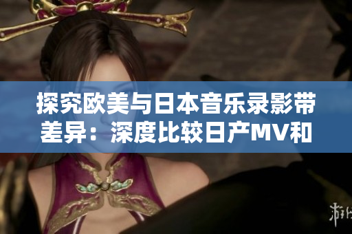 探究欧美与日本音乐录影带差异：深度比较日产MV和欧美MV
