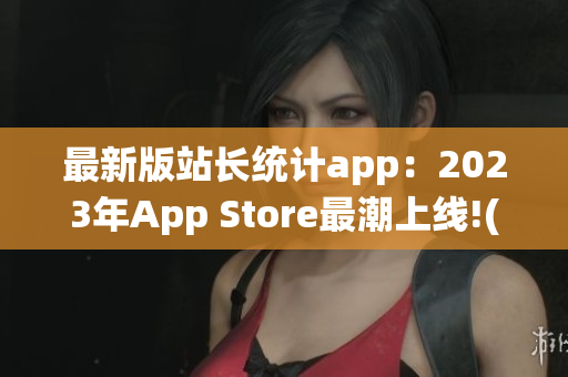 最新版站长统计app：2023年App Store最潮上线!(1)