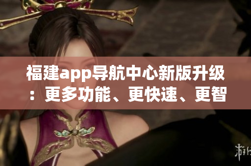 福建app导航中心新版升级：更多功能、更快速、更智能的导航服务(1)
