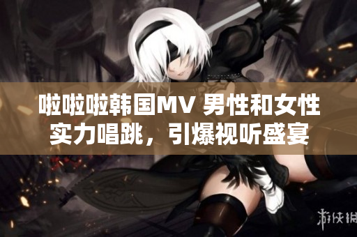 啦啦啦韩国MV 男性和女性实力唱跳，引爆视听盛宴