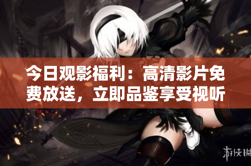 今日观影福利：高清影片免费放送，立即品鉴享受视听盛宴！