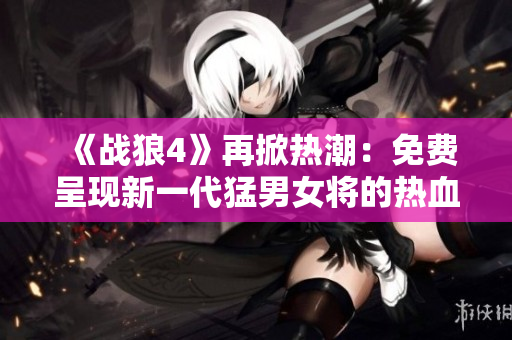 《战狼4》再掀热潮：免费呈现新一代猛男女将的热血战斗！