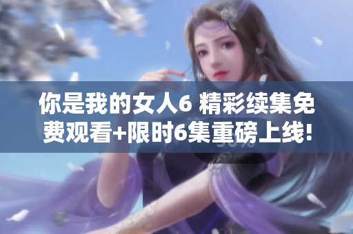 你是我的女人6 精彩续集免费观看+限时6集重磅上线!