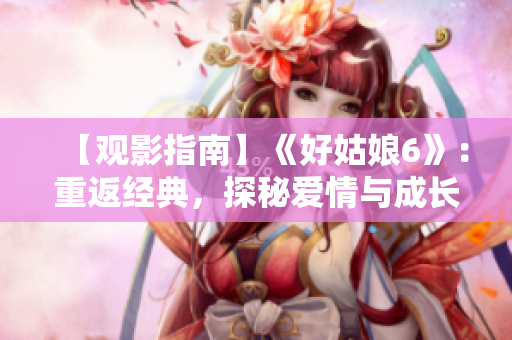 【观影指南】《好姑娘6》：重返经典，探秘爱情与成长的力量！