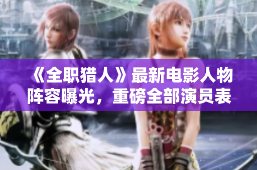 《全职猎人》最新电影人物阵容曝光，重磅全部演员表名单！