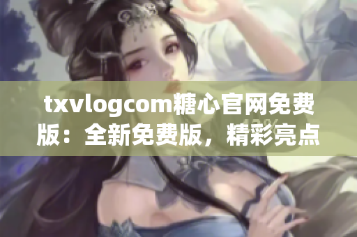 txvlogcom糖心官网免费版：全新免费版，精彩亮点大揭秘