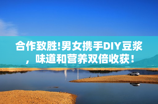 合作致胜!男女携手DIY豆浆，味道和营养双倍收获！