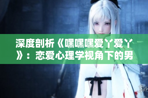 深度剖析《嘿嘿嘿爱丫爱丫》：恋爱心理学视角下的男女关系分析