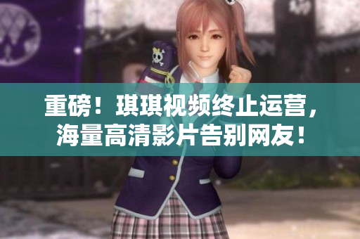 重磅！琪琪视频终止运营，海量高清影片告别网友！