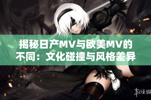 揭秘日产MV与欧美MV的不同：文化碰撞与风格差异的区别