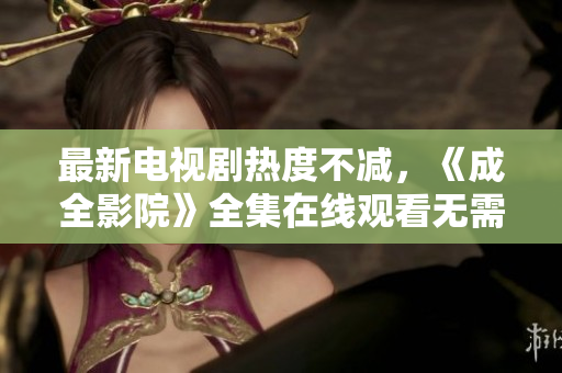 最新电视剧热度不减，《成全影院》全集在线观看无需等待！- 逐梦时代的破局之作